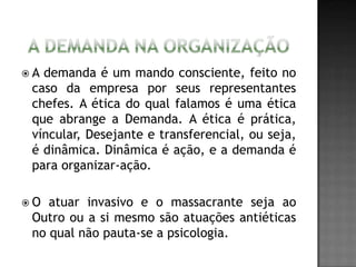  A demanda é um mando consciente, feito no
caso da empresa por seus representantes
chefes. A ética do qual falamos é uma ética
que abrange a Demanda. A ética é prática,
víncular, Desejante e transferencial, ou seja,
é dinâmica. Dinâmica é ação, e a demanda é
para organizar-ação.
 O atuar invasivo e o massacrante seja ao
Outro ou a si mesmo são atuações antiéticas
no qual não pauta-se a psicologia.
 