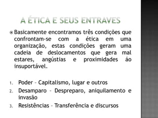  Basicamente encontramos três condições que
confrontam-se com a ética em uma
organização, estas condições geram uma
cadeia de deslocamentos que gera mal
estares, angústias e proximidades áo
insuportável.
1. Poder – Capitalismo, lugar e outros
2. Desamparo – Despreparo, aniquilamento e
invasão
3. Resistências – Transferência e discursos
 