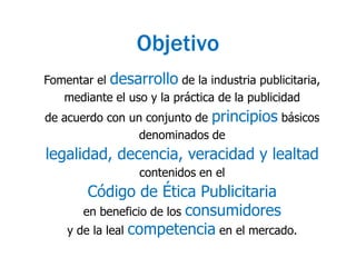 ObjetivoFomentar el desarrollo de la industria publicitaria, mediante el uso y la práctica de la publicidad de acuerdo con un conjunto de principios básicos denominados de legalidad, decencia, veracidad y lealtad contenidos en el Código de Ética Publicitaria en beneficio de los consumidores y de la leal competencia en el mercado.