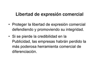 Libertad de expresión comercialProteger la libertad de expresión comercial defendiendo y promoviendo su integridad.Si se pierde la credibilidad en la Publicidad, las empresas habrán perdido la más poderosa herramienta comercial de diferenciación.