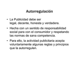 AutorregulaciónLa Publicidad debe ser legal, decente, honesta y verdadera. Hecha con un sentido de responsabilidad social para con el consumidor y respetando las normas de sana competencia.Para ello, la actividad publicitaria acepta voluntariamente algunas reglas y principios que la autorregulen.