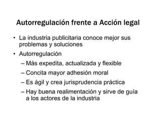 Autorregulación frente a Acción legalLa industria publicitaria conoce mejor sus problemas y solucionesAutorregulación Más expedita, actualizada y flexibleConcita mayor adhesión moralEs ágil y crea jurisprudencia práctica Hay buena realimentación y sirve de guía a los actores de la industria
