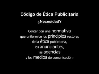 Código de Ética Publicitaria¿Necesidad?Contar con una normativa que uniformice los principios rectores de la ética publicitaria, los anunciantes, las agencias y los medios de comunicación. 