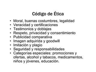 Código de ÉticaMoral, buenas costumbres, legalidadVeracidad y certificacionesTestimonios y doblajesRespeto, privacidad y consentimientoPublicidad comparativaImagen adquirida y goodwillImitación y plagioSeguridad y responsabilidadesCategorías especiales: promociones y ofertas, alcohol y tabacos, medicamentos, niños y jóvenes, educación.