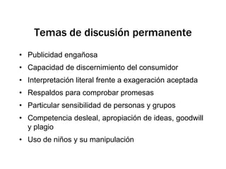 Temas de discusión permanentePublicidad engañosaCapacidad de discernimiento del consumidorInterpretación literal frente a exageración aceptadaRespaldos para comprobar promesasParticular sensibilidad de personas y gruposCompetencia desleal, apropiación de ideas, goodwill y plagioUso de niños y su manipulación