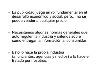 La publicidad juega un rol fundamental en el desarrollo económico y social, pero… no se puede vender a cualquier precio. Necesitamos algunas normas generales que autorregulen la industria y criterios sobre cómo entregar la información al consumidor.Esto lo hace la propia industria (anunciantes, agencias y medios) o lo hace el Estado por nosotros.