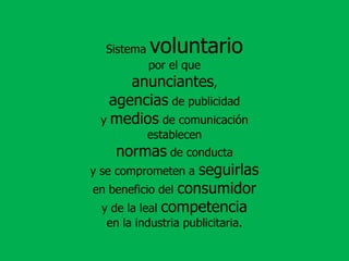 Sistema voluntariopor el que anunciantes, agenciasde publicidad y medios de comunicación establecen normasde conducta y se comprometen a seguirlas en beneficio del consumidory de la leal competencia en la industria publicitaria.
