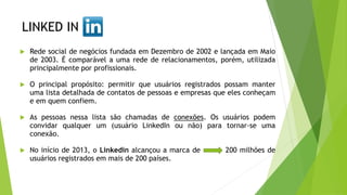 LINKED IN
 Rede social de negócios fundada em Dezembro de 2002 e lançada em Maio
de 2003. É comparável a uma rede de relacionamentos, porém, utilizada
principalmente por profissionais.
 O principal propósito: permitir que usuários registrados possam manter
uma lista detalhada de contatos de pessoas e empresas que eles conheçam
e em quem confiem.
 As pessoas nessa lista são chamadas de conexões. Os usuários podem
convidar qualquer um (usuário LinkedIn ou não) para tornar-se uma
conexão.
 No início de 2013, o Linkedin alcançou a marca de 200 milhões de
usuários registrados em mais de 200 países.
 