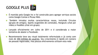 GOOGLE PLUS
 É mantida pelo Google Inc e foi construída para agregar serviços sociais
como Google Contas e Picasa Web.
 Também introduz muitas características novas, incluindo Círculos
(grupos de amigos), Sparks (sugestões de conteúdo), Hangouts (chat por
vídeo) e Huddles (chat em grupo).
 Lançado oficialmente em Julho de 2011 e é considerada a maior
tentativa de abater o Facebook.
 Recentemente teve seu visual totalmente reformulado e já conta com
mais de 350 milhões de usuários. Seu crescimento é rápido em número
de pessoas registradas, mas poucas efetivamente utilizam esta rede.
 