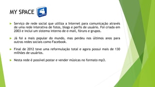 MY SPACE
 Serviço de rede social que utiliza a Internet para comunicação através
de uma rede interativa de fotos, blogs e perfis de usuário. Foi criada em
2003 e inclui um sistema interno de e-mail, fóruns e grupos.
 Já foi a mais popular do mundo, mas perdeu nos últimos anos para
outras redes sociais como Facebook.
 Final de 2012 teve uma reformulação total e agora possui mais de 130
milhões de usuários.
 Nesta rede é possível postar e vender músicas no formato mp3.
 