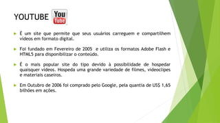 YOUTUBE
 É um site que permite que seus usuários carreguem e compartilhem
vídeos em formato digital.
 Foi fundado em Fevereiro de 2005 e utiliza os formatos Adobe Flash e
HTML5 para disponibilizar o conteúdo.
 É o mais popular site do tipo devido à possibilidade de hospedar
quaisquer vídeos. Hospeda uma grande variedade de filmes, videoclipes
e materiais caseiros.
 Em Outubro de 2006 foi comprado pelo Google, pela quantia de US$ 1,65
bilhões em ações.
 