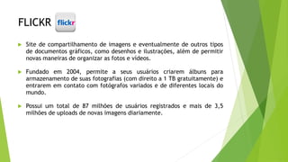 FLICKR
 Site de compartilhamento de imagens e eventualmente de outros tipos
de documentos gráficos, como desenhos e ilustrações, além de permitir
novas maneiras de organizar as fotos e vídeos.
 Fundado em 2004, permite a seus usuários criarem álbuns para
armazenamento de suas fotografias (com direito a 1 TB gratuitamente) e
entrarem em contato com fotógrafos variados e de diferentes locais do
mundo.
 Possui um total de 87 milhões de usuários registrados e mais de 3,5
milhões de uploads de novas imagens diariamente.
 