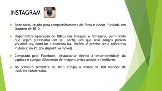 INSTAGRAM
 Rede social criada para compartilhamento de fotos e vídeos, fundada em
Outubro de 2010.
 Disponibiliza aplicação de filtros nas imagens e filmagens, permitindo
que sejam publicadas em seu perfil, em que seus amigos podem
visualizá-las, curti-las e comentá-las. Porém, é preciso ter o aplicativo
instalado no PC (ou dispositivo móvel).
 Comprado pelo Facebook, destacou-se devido à instantaneidade da
captura e compartilhamento de imagens entre amigos e familiares.
 No primeiro semestre de 2013 atingiu a marca de 100 milhões de
usuários cadastrados.
 