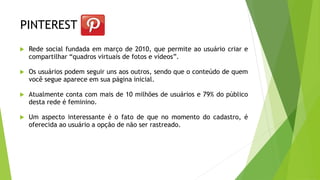 PINTEREST
 Rede social fundada em março de 2010, que permite ao usuário criar e
compartilhar “quadros virtuais de fotos e vídeos”.
 Os usuários podem seguir uns aos outros, sendo que o conteúdo de quem
você segue aparece em sua página inicial.
 Atualmente conta com mais de 10 milhões de usuários e 79% do público
desta rede é feminino.
 Um aspecto interessante é o fato de que no momento do cadastro, é
oferecida ao usuário a opção de não ser rastreado.
 