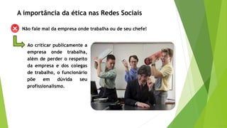 Não fale mal da empresa onde trabalha ou de seu chefe!
Ao criticar publicamente a
empresa onde trabalha,
além de perder o respeito
da empresa e dos colegas
de trabalho, o funcionário
põe em dúvida seu
profissionalismo.
A importância da ética nas Redes Sociais
 
