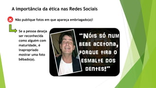 Não publique fotos em que apareça embriagado(a)!
Se a pessoa deseja
ser reconhecida
como alguém com
maturidade, é
inapropriado
mostrar uma foto
bêbado(a).
A importância da ética nas Redes Sociais
 