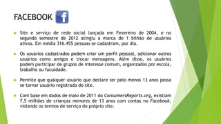 FACEBOOK
 Site e serviço de rede social lançada em Fevereiro de 2004, e no
segundo semestre de 2012 atingiu a marca de 1 bilhão de usuários
ativos. Em média 316.455 pessoas se cadastram, por dia.
 Os usuários cadastrados podem criar um perfil pessoal, adicionar outros
usuários como amigos e trocar mensagens. Além disso, os usuários
podem participar de grupos de interesse comum, organizados por escola,
trabalho ou faculdade.
 Permite que qualquer usuário que declare ter pelo menos 13 anos possa
se tornar usuário registrado do site.
 Com base em dados de maio de 2011 do ConsumersReports.org, existiam
7,5 milhões de crianças menores de 13 anos com contas no Facebook,
violando os termos de serviço do próprio site.
 