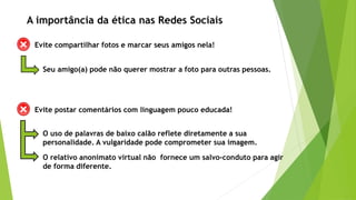 Evite compartilhar fotos e marcar seus amigos nela!
Seu amigo(a) pode não querer mostrar a foto para outras pessoas.
A importância da ética nas Redes Sociais
Evite postar comentários com linguagem pouco educada!
O uso de palavras de baixo calão reflete diretamente a sua
personalidade. A vulgaridade pode comprometer sua imagem.
O relativo anonimato virtual não fornece um salvo-conduto para agir
de forma diferente.
 