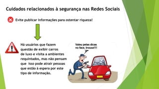Evite publicar informações para ostentar riqueza!
Há usuários que fazem
questão de exibir carros
de luxo e visita a ambientes
requintados, mas não pensam
que isso pode atrair pessoas
que estão à espera por este
tipo de informação.
Cuidados relacionados à segurança nas Redes Sociais
 