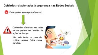 Evite postar mensagens ofensivas!
Conteúdos ofensivos nas redes
sociais podem ser motivo de
ações na Justiça.
Cuidados relacionados à segurança nas Redes Sociais
Isto vale tanto no caso de
criticar pessoa física como
jurídica.
 