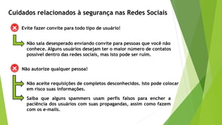 Evite fazer convite para todo tipo de usuário!
Não saia desesperado enviando convite para pessoas que você não
conhece. Alguns usuários desejam ter o maior número de contatos
possível dentro das redes sociais, mas isto pode ser ruim.
Não aceite requisições de completos desconhecidos. Isto pode colocar
em risco suas informações.
Saiba que alguns spammers usam perfis falsos para encher a
paciência dos usuários com suas propagandas, assim como fazem
com os e-mails.
Cuidados relacionados à segurança nas Redes Sociais
Não autorize qualquer pessoa!
 