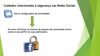 Use as configurações de privacidade!
Cuidados relacionados à segurança nas Redes Sociais
Há como minimizar as chances de pessoas não autorizadas terem
acesso a seu perfil e às suas publicações.
 