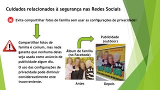 Evite compartilhar fotos de família sem usar as configurações de privacidade!
Compartilhar fotos de
família é comum, mas nada
garante que nenhuma delas
seja usada como anúncio de
publicidade algum dia.
Cuidados relacionados à segurança nas Redes Sociais
O uso das configurações de
privacidade pode diminuir
consideravelmente este
inconveniente.
Publicidade
(outdoor)
Álbum de família
(no Facebook)
Antes Depois
 