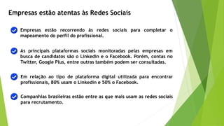 Empresas estão atentas às Redes Sociais
Empresas estão recorrendo às redes sociais para completar o
mapeamento do perfil do profissional.
As principais plataformas sociais monitoradas pelas empresas em
busca de candidatos são o Linkedin e o Facebook. Porém, contas no
Twitter, Google Plus, entre outras também podem ser consultadas.
Companhias brasileiras estão entre as que mais usam as redes sociais
para recrutamento.
Em relação ao tipo de plataforma digital utilizada para encontrar
profissionais, 80% usam o Linkedin e 50% o Facebook.
 