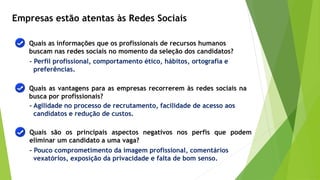 Empresas estão atentas às Redes Sociais
Quais as informações que os profissionais de recursos humanos
buscam nas redes sociais no momento da seleção dos candidatos?
Quais as vantagens para as empresas recorrerem às redes sociais na
busca por profissionais?
Quais são os principais aspectos negativos nos perfis que podem
eliminar um candidato a uma vaga?
- Perfil profissional, comportamento ético, hábitos, ortografia e
preferências.
- Agilidade no processo de recrutamento, facilidade de acesso aos
candidatos e redução de custos.
- Pouco comprometimento da imagem profissional, comentários
vexatórios, exposição da privacidade e falta de bom senso.
 