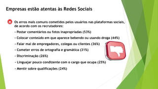 Empresas estão atentas às Redes Sociais
Os erros mais comuns cometidos pelos usuários nas plataformas sociais,
de acordo com os recrutadores:
- Postar comentários ou fotos inapropriadas (53%)
- Colocar conteúdo em que aparece bebendo ou usando droga (44%)
- Falar mal de empregadores, colegas ou clientes (36%)
- Cometer erros de ortografia e gramática (31%)
- Discriminação (26%)
- Mentir sobre qualificações (24%)
- Linguajar pouco condizente com o cargo que ocupa (25%)
 