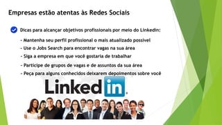 Empresas estão atentas às Redes Sociais
Dicas para alcançar objetivos profissionais por meio do Linkedin:
- Mantenha seu perfil profissional o mais atualizado possível
- Use o Jobs Search para encontrar vagas na sua área
- Siga a empresa em que você gostaria de trabalhar
- Participe de grupos de vagas e de assuntos da sua área
- Peça para alguns conhecidos deixarem depoimentos sobre você
 