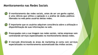 Monitoramento nas Redes Sociais
O monitoramento das redes sociais, antes de ser um ganho capital,
é uma ciência que utiliza a captação e a análise de dados públicos
liberados na web pelos usuários destas redes.
É importante que os usuários adquiram consciência sobre a utilização e
disponibilização de suas informações na web.
Preocupadas com a sua imagem nas redes sociais, várias empresas vem
contratando serviços especializados no monitoramento destas redes.
O mercado direcionado às áreas de marketing já conta com serviços
especializados no monitoramento automatizado das mídias sociais.
 
