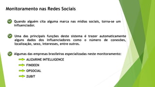 Monitoramento nas Redes Sociais
Algumas das empresas brasileiras especializadas neste monitoramento:
ALIZARINE INTELLIGENCE
FINDEEN
OPSOCIAL
ZUBIT
Quando alguém cita alguma marca nas mídias sociais, torna-se um
influenciador.
Uma das principais funções deste sistema é trazer automaticamente
alguns dados dos influenciadores como o número de conexões,
localização, sexo, interesses, entre outros.
 