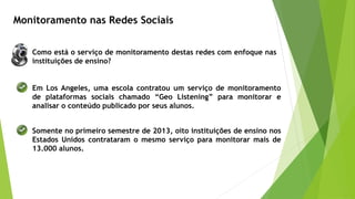 Monitoramento nas Redes Sociais
Em Los Angeles, uma escola contratou um serviço de monitoramento
de plataformas sociais chamado “Geo Listening” para monitorar e
analisar o conteúdo publicado por seus alunos.
Somente no primeiro semestre de 2013, oito instituições de ensino nos
Estados Unidos contrataram o mesmo serviço para monitorar mais de
13.000 alunos.
Como está o serviço de monitoramento destas redes com enfoque nas
instituições de ensino?
 