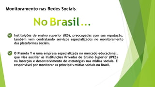 Monitoramento nas Redes Sociais
Instituições de ensino superior (IES), preocupadas com sua reputação,
também vem contratando serviços especializados no monitoramento
das plataformas sociais.
O Planeta Y é uma empresa especializada no mercado educacional,
que visa auxiliar as Instituições Privadas de Ensino Superior (IPES)
na inserção e desenvolvimento de estratégias nas mídias sociais. E
responsável por monitorar as principais mídias sociais no Brasil.
 