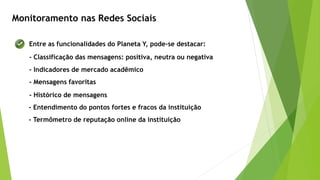 Monitoramento nas Redes Sociais
Entre as funcionalidades do Planeta Y, pode-se destacar:
- Classificação das mensagens: positiva, neutra ou negativa
- Indicadores de mercado acadêmico
- Mensagens favoritas
- Histórico de mensagens
- Entendimento do pontos fortes e fracos da instituição
- Termômetro de reputação online da instituição
 