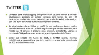 TWITTER
 Utilizada para microblogging, que permite aos usuários enviar e receber
atualizações pessoais de outros contatos (em textos de até 140
caracteres, conhecidos como "tweets"), por meio do website do serviço,
por SMS e por softwares específicos de gerenciamento.
 As atualizações são exibidas no perfil de um usuário em tempo real e
também enviadas a outros usuários seguidores que tenham assinado para
recebê-las. O serviço é gratuito pela internet, entretanto, usando o
recurso de SMS pode ocorrer a cobrança pela operadora telefônica.
 Desde sua criação em Março de 2006, o Twitter ganhou extensa
notabilidade e popularidade por todo mundo, e atualmente possui mais
de 500 milhões de usuários.
 