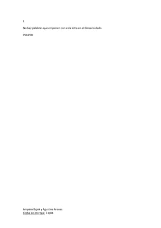 Amparo Bajuk y Agustina Arenas
Fecha de entrega: 11/04
L
No hay palabras que empiecen con esta letra en el Glosario dado.
VOLVER
 