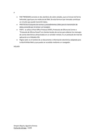Amparo Bajuk y Agustina Arenas
Fecha de entrega: 11/04
P
PAR TRENZADO:consiste en dos alambres de cobre aislados, que se trenzan de forma
helicoidal, igual que una molécula de DNA. De esta forma el par trenzado constituye
un circuito que puede transmitir datos.
PROTOCOLO:Conjunto de normas y procedimientos útiles para la transmisión de
datos,conocido por el emisor y el receptor.
POP3: se utiliza el Post Office Protocol (POP3, Protocolo de Oficina de Correo o
"Protocolo de Oficina Postal") en clientes locales de correo para obtener los mensajes
de correo electrónico almacenados en un servidor remoto. Es un protocolo de nivel de
aplicación en el Modelo OSI.
Pàgina web: es el nombre de un documento o información electrónica adaptada para
la World Wide Web y que puede ser accedida mediante un navegador.
VOLVER
 