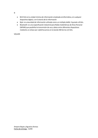 Amparo Bajuk y Agustina Arenas
Fecha de entrega: 11/04
B
Bit:El bit es la unidad mínima de información empleada eninformática, en cualquier
dispositivo digital, o en la teoría de la información
Byte: es unaunidad de información utilizada como un múltiplo delbit. Equivale a 8 bits.
Bluetooth: es una especificación industrial para Redes Inalámbricas de Área Personal
(WPAN) que posibilita la transmisión de voz y datos entre diferentes dispositivos
mediante un enlace por radiofrecuencia en la banda ISM de los 2,4 GHz.
VOLVER
 
