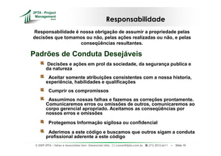 Responsabilidade
Responsabilidade é nossa obrigação de assumir a propriedade pelas
decisões que tomamos ou não, pelas ações realizadas ou não, e pelas
                   conseqüências resultantes.

Padrões de Conduta Desejáveis
        Decisões e ações em prol da sociedade, da segurança publica e
        da natureza
         Aceitar somente atribuições consistentes com a nossa historia,
        experiência, habilidades e qualificações
          Cumprir os compromissos
         Assumimos nossas falhas e fazemos as correções prontamente.
        Comunicaremos erros ou omissões de outros, comunicaremos ao
        corpo gerencial apropriado. Aceitamos as conseqüências por
        nossos erros e omissões

          Protegemos Informação sigilosa ou confidencial

         Aderimos a este código e buscamos que outros sigam a conduta
        profissional aderente a este código
 © 2009 3PTA – Tekes e Associados Serv. Gerenciais Ltda.,   cursos@3pta.com.br,   (71) 3012.6611   –   Slide 10
 