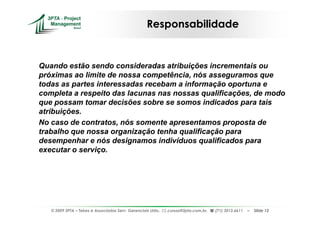 Responsabilidade


Quando estão sendo consideradas atribuições incrementais ou
próximas ao limite de nossa competência, nós asseguramos que
todas as partes interessadas recebam a informação oportuna e
completa a respeito das lacunas nas nossas qualificações, de modo
que possam tomar decisões sobre se somos indicados para tais
atribuições.
No caso de contratos, nós somente apresentamos proposta de
trabalho que nossa organização tenha qualificação para
desempenhar e nós designamos indivíduos qualificados para
executar o serviço.




   © 2009 3PTA – Tekes e Associados Serv. Gerenciais Ltda.,   cursos@3pta.com.br,   (71) 3012.6611   –   Slide 12
 