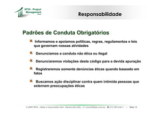 Responsabilidade


Padrões de Conduta Obrigatórios
        Informamos e apoiamos políticas, regras, regulamentos e leis
        que governam nossas atividades

          Denunciamos a conduta não ética ou ilegal

          Denunciaremos violações deste código para a devida apuração

         Registraremos somente denúncias éticas quando baseado em
        fatos

         Buscamos ação disciplinar contra quem intimida pessoas que
        externem preocupações éticas




 © 2009 3PTA – Tekes e Associados Serv. Gerenciais Ltda.,   cursos@3pta.com.br,   (71) 3012.6611   –   Slide 13
 
