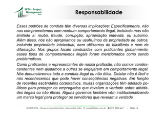 Responsabilidade

Esses padrões de conduta têm diversas implicações: Especificamente, não
nos comprometemos com nenhum comportamento ilegal, incluindo mas não
limitado a: roubo, fraude, corrupção, apropriação indevida, ou suborno.
Além disso, nós não apropriamos ou usufruímos da propriedade de outros,
incluindo propriedade intelectual, nem utilizamos de blasfêmia e nem de
difamação. Nos grupos focais conduzidas com praticantes global-mente,
esses tipos de comportamentos ilegais foram mencionados como sendo
problemáticos.
Como praticantes e representantes de nossa profissão, não somos condes-
cendentes nem ajudamos a outros se engajarem em comportamento ilegal.
Nós denunciaremos toda a conduta ilegal ou não ética. Delatar não é fácil e
nós reconhecemos que pode haver conseqüências negativas. Em função
de recentes escândalos corporativos, muitas organizações têm adotado po-
líticas para proteger os empregados que revelam a verdade sobre ativida-
des ilegais ou não éticas. Alguns governos também vêm institucionalizando
um marco legal para proteger os servidores que revelam a verdade

     © 2009 3PTA – Tekes e Associados Serv. Gerenciais Ltda.,   cursos@3pta.com.br,   (71) 3012.6611   –   Slide 14
 