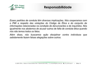 Responsabilidade



Esses padrões de conduta têm diversas implicações. Nós cooperamos com
o PMI a respeito das violações do Código de Ética e do conjunto de
informações relacionadas na condição de denunciantes e de inquiridos. Nós
igualmente nos abstemos de acusar outros de falta de conduta ética quando
nós não temos todos os fatos.
Além disso, nós buscamos ação disciplinar contra indivíduos que
sabidamente fazem falsas alegações sobre outros.




     © 2009 3PTA – Tekes e Associados Serv. Gerenciais Ltda.,   cursos@3pta.com.br,   (71) 3012.6611   –   Slide 15
 