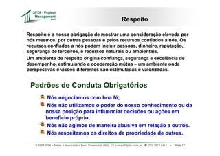 Respeito

Respeito é a nossa obrigação de mostrar uma consideração elevada por
nós mesmos, por outras pessoas e pelos recursos confiados a nós. Os
recursos confiados a nós podem incluir pessoas, dinheiro, reputação,
segurança de terceiros, e recursos naturais ou ambientais.
Um ambiente de respeito origina confiança, segurança e excelência de
desempenho, estimulando a cooperação mútua – um ambiente onde
perspectivas e visões diferentes são estimuladas e valorizadas.


 Padrões de Conduta Obrigatórios
          Nós negociamos com boa fé;
          Nós não utilizamos o poder do nosso conhecimento ou da
          nossa posição para influenciar decisões ou ações em
          benefício próprio;
          Nós não agimos de maneira abusiva em relação a outros.
          Nós respeitamos os direitos de propriedade de outros.

   © 2009 3PTA – Tekes e Associados Serv. Gerenciais Ltda.,   cursos@3pta.com.br,   (71) 3012.6611   –   Slide 17
 