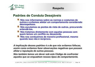 Respeito

Padrões de Conduta Desejáveis
        Nós nos informamos sobre as normas e costumes de
        outros e evitamos adotar um comportamento considerado
        desrespeitoso.
        Nós escutamos os pontos de vista de outros, procurando
        entendê-los.
        Nós tratamos diretamente com aquelas pessoas com
        quem temos um conflito ou desacordo.
        Nós nos conduzimos de maneira profissional, mesmo
        quando isso não é recíproco.

A implicação desses padrões é a de que nós evitamos fofocas,
assim como evitamos fazer observações negativas que possam
afetar a reputação de outras pessoas.
Nós também temos um dever sob este Código de confrontar
aqueles que se enquadram nesses tipos de comportamento.

 © 2009 3PTA – Tekes e Associados Serv. Gerenciais Ltda.,   cursos@3pta.com.br,   (71) 3012.6611   –   Slide 18
 