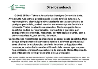 Direitos autorais

     © 2009 3PTA – Tekes e Associados Serviços Gerenciais Ltda.
Aviso: Esta Apostilha é protegida por leis de direitos autorais. A
  reprodução ou distribuição não autorizada desta apostilha ou de
  qualquer parte dela, poderá resultar em severas punições civis e
  criminais. Todos os direitos reservados. Nenhuma parte deste
  apostilha poderá ser reproduzida, transmitida e gravada, por
  qualquer meio eletrônico, mecânico, por fotocópia e outros, sem a
  prévia autorização, por escrita, do autor.
Varias Marcas Registradas aparecem no decorrer desta apostilha. Mais
  do que simplesmente listar esses nomes e informar quem possui
  seus direitos de exploração, ou ainda imprimir os logotipos das
  mesmas, o autor declara estar utilizando tais nomes apenas para
  fins editorais, em beneficio exclusivo do dono da Marca Registrada,
  sem intenção de infringir as regras de sua utilização.
“PMI” and the PMI logo are service and trademarks registered in the United States and other nations; “PMP” and
 the PMP logo are certification marks registered in the United States and other nations; “PMBOK” is a trademark
    registered in the United States and other nations as trademarks of the Project Management Institute, Inc.
          © 2009 3PTA – Tekes e Associados Serv. Gerenciais Ltda.,   cursos@3pta.com.br,   (71) 3012.6611   –   Slide 2
 