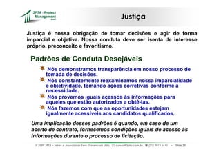 Justiça

Justiça é nossa obrigação de tomar decisões e agir de forma
imparcial e objetiva. Nossa conduta deve ser isenta de interesse
próprio, preconceito e favoritismo.

 Padrões de Conduta Desejáveis
           Nós demonstramos transparência em nosso processo de
          tomada de decisões.
           Nós constantemente reexaminamos nossa imparcialidade
          e objetividade, tomando ações corretivas conforme a
          necessidade.
           Nós provemos iguais acessos às informações para
          aqueles que estão autorizados a obtê-las.
           Nós fazemos com que as oportunidades estejam
          igualmente acessíveis aos candidatos qualificados.
 Uma implicação desses padrões é quando, em caso de um
 acerto de contrato, fornecemos condições iguais de acesso às
 informações durante o processo de licitação.
   © 2009 3PTA – Tekes e Associados Serv. Gerenciais Ltda.,   cursos@3pta.com.br,   (71) 3012.6611   –   Slide 20
 