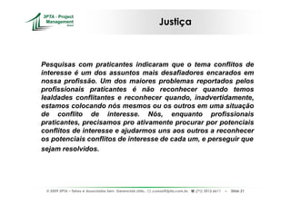Justiça



Pesquisas com praticantes indicaram que o tema conflitos de
interesse é um dos assuntos mais desafiadores encarados em
nossa profissão. Um dos maiores problemas reportados pelos
profissionais praticantes é não reconhecer quando temos
lealdades conflitantes e reconhecer quando, inadvertidamente,
estamos colocando nós mesmos ou os outros em uma situação
de conflito de interesse. Nós, enquanto profissionais
praticantes, precisamos pro ativamente procurar por potenciais
conflitos de interesse e ajudarmos uns aos outros a reconhecer
os potenciais conflitos de interesse de cada um, e perseguir que
sejam resolvidos.




 © 2009 3PTA – Tekes e Associados Serv. Gerenciais Ltda.,   cursos@3pta.com.br,   (71) 3012.6611   –   Slide 21
 